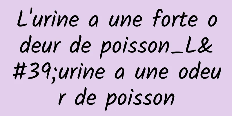 L'urine a une forte odeur de poisson_L'urine a une odeur de poisson