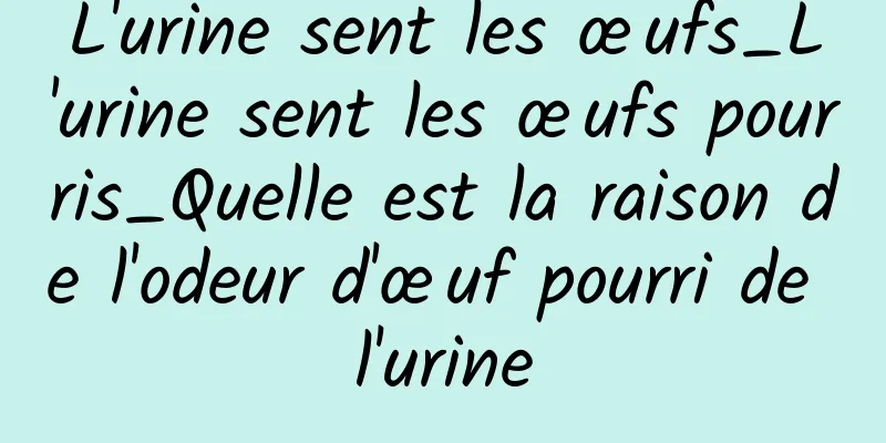 L'urine sent les œufs_L'urine sent les œufs pourris_Quelle est la raison de l'odeur d'œuf pourri de l'urine