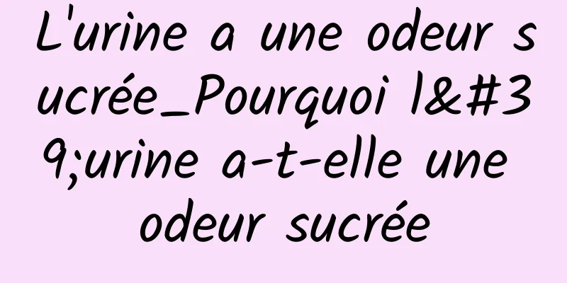 L'urine a une odeur sucrée_Pourquoi l'urine a-t-elle une odeur sucrée