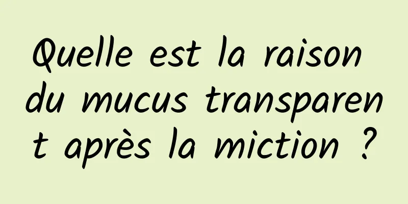 Quelle est la raison du mucus transparent après la miction ?