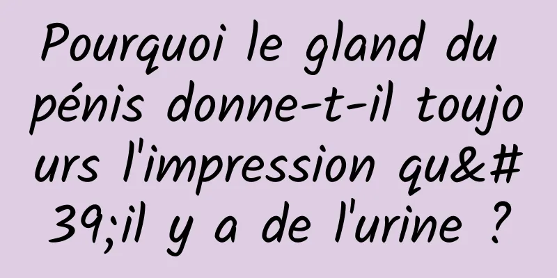 Pourquoi le gland du pénis donne-t-il toujours l'impression qu'il y a de l'urine ?