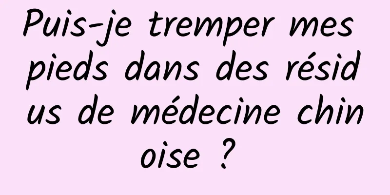 Puis-je tremper mes pieds dans des résidus de médecine chinoise ? 