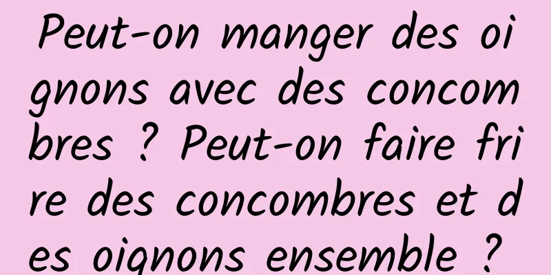 Peut-on manger des oignons avec des concombres ? Peut-on faire frire des concombres et des oignons ensemble ? 