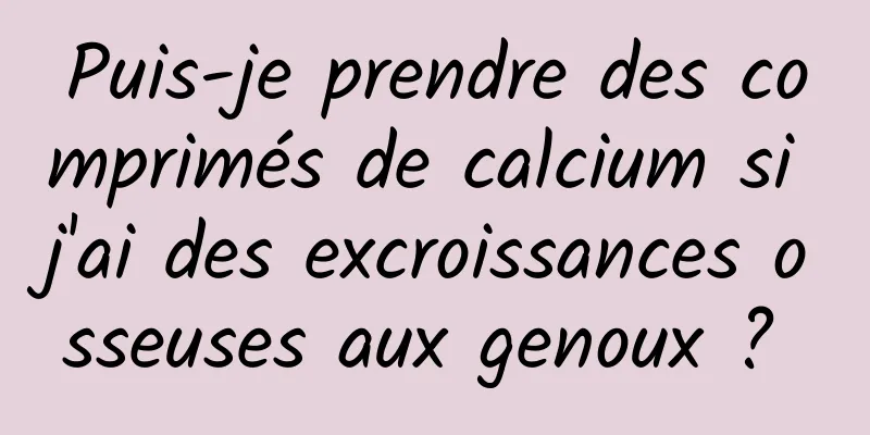 Puis-je prendre des comprimés de calcium si j'ai des excroissances osseuses aux genoux ? 