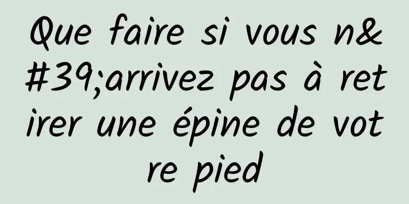 Que faire si vous n'arrivez pas à retirer une épine de votre pied