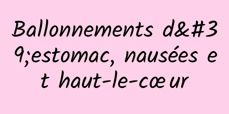 Ballonnements d'estomac, nausées et haut-le-cœur