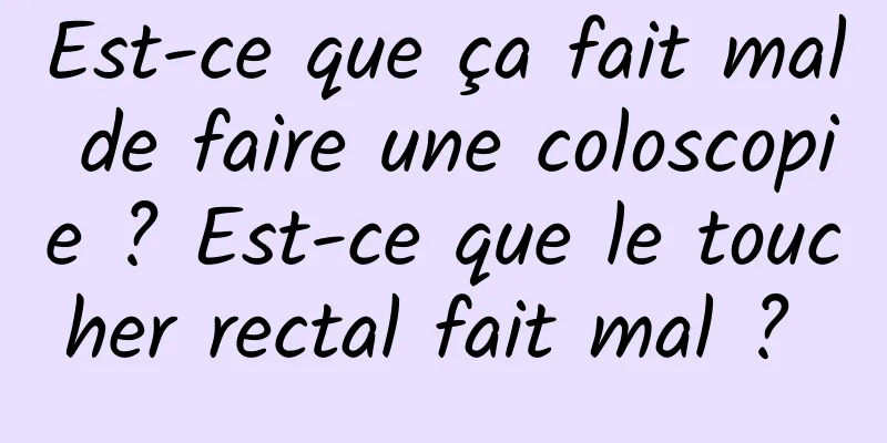 Est-ce que ça fait mal de faire une coloscopie ? Est-ce que le toucher rectal fait mal ? 