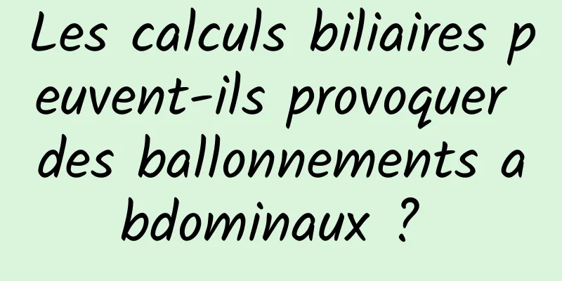 Les calculs biliaires peuvent-ils provoquer des ballonnements abdominaux ? 