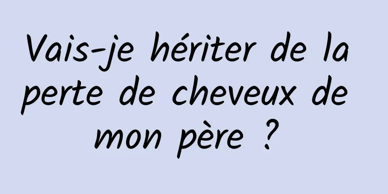 Vais-je hériter de la perte de cheveux de mon père ? 