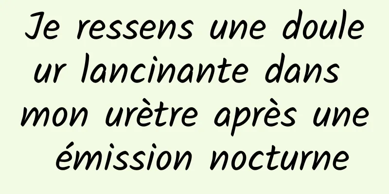 Je ressens une douleur lancinante dans mon urètre après une émission nocturne