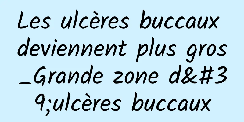 Les ulcères buccaux deviennent plus gros_Grande zone d'ulcères buccaux