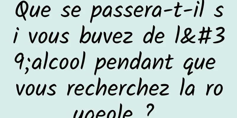 Que se passera-t-il si vous buvez de l'alcool pendant que vous recherchez la rougeole ? 