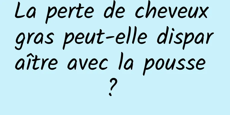 La perte de cheveux gras peut-elle disparaître avec la pousse ? 