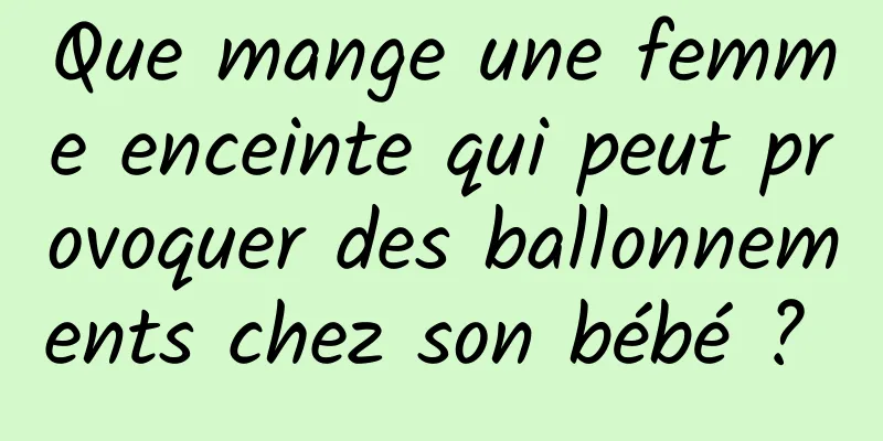 Que mange une femme enceinte qui peut provoquer des ballonnements chez son bébé ? 