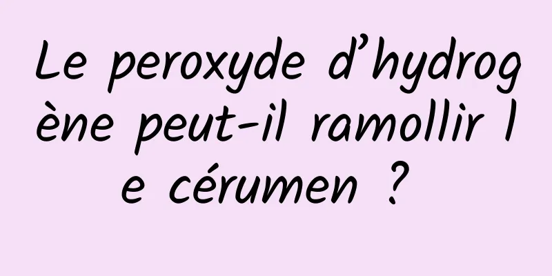 Le peroxyde d’hydrogène peut-il ramollir le cérumen ? 