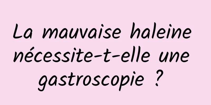 La mauvaise haleine nécessite-t-elle une gastroscopie ? 