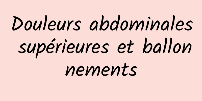 Douleurs abdominales supérieures et ballonnements