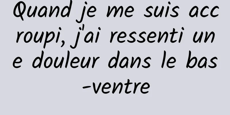 Quand je me suis accroupi, j'ai ressenti une douleur dans le bas-ventre