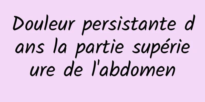 Douleur persistante dans la partie supérieure de l'abdomen