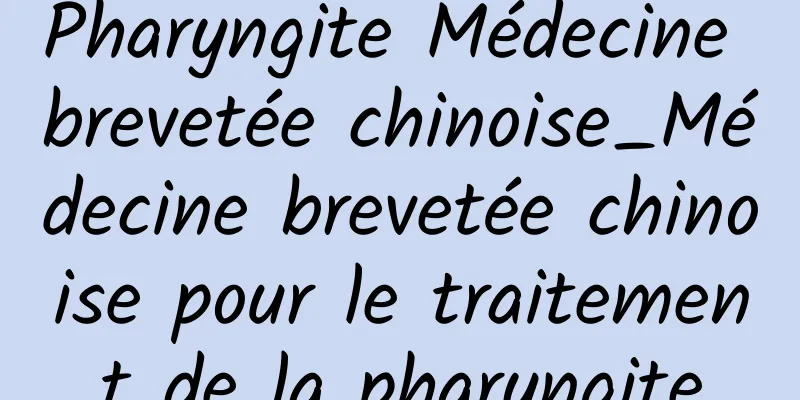 Pharyngite Médecine brevetée chinoise_Médecine brevetée chinoise pour le traitement de la pharyngite