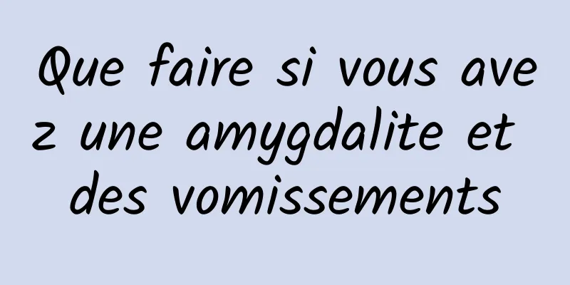 Que faire si vous avez une amygdalite et des vomissements