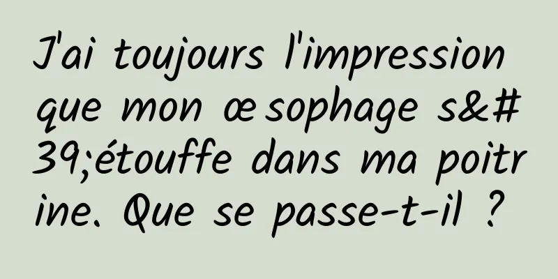 J'ai toujours l'impression que mon œsophage s'étouffe dans ma poitrine. Que se passe-t-il ? 