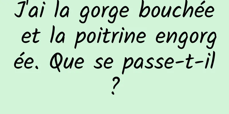 J'ai la gorge bouchée et la poitrine engorgée. Que se passe-t-il ? 