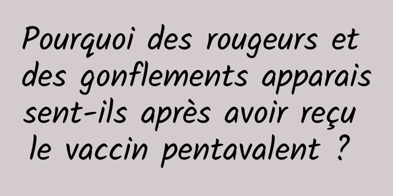 Pourquoi des rougeurs et des gonflements apparaissent-ils après avoir reçu le vaccin pentavalent ? 