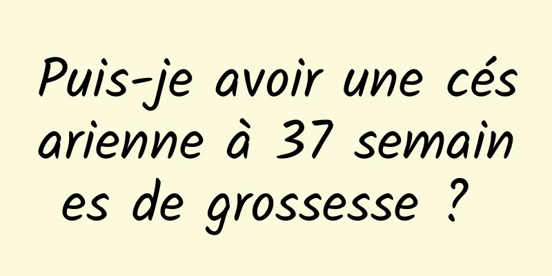 Puis-je avoir une césarienne à 37 semaines de grossesse ? 