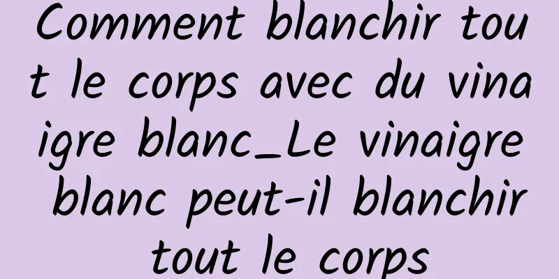 Comment blanchir tout le corps avec du vinaigre blanc_Le vinaigre blanc peut-il blanchir tout le corps