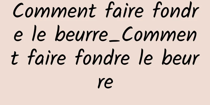 Comment faire fondre le beurre_Comment faire fondre le beurre