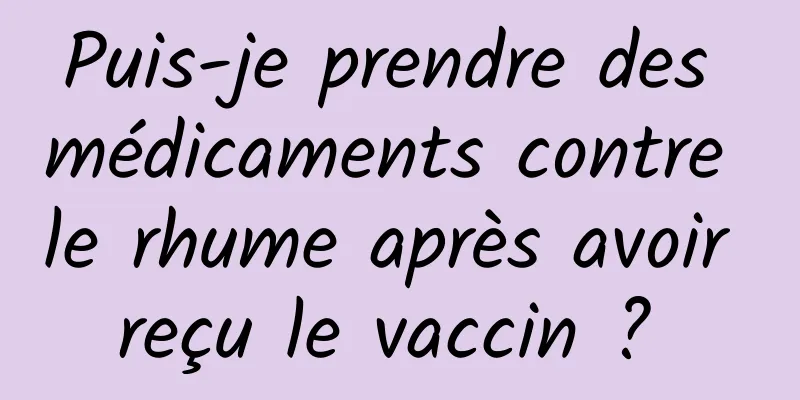 Puis-je prendre des médicaments contre le rhume après avoir reçu le vaccin ? 