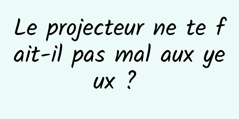 Le projecteur ne te fait-il pas mal aux yeux ? 