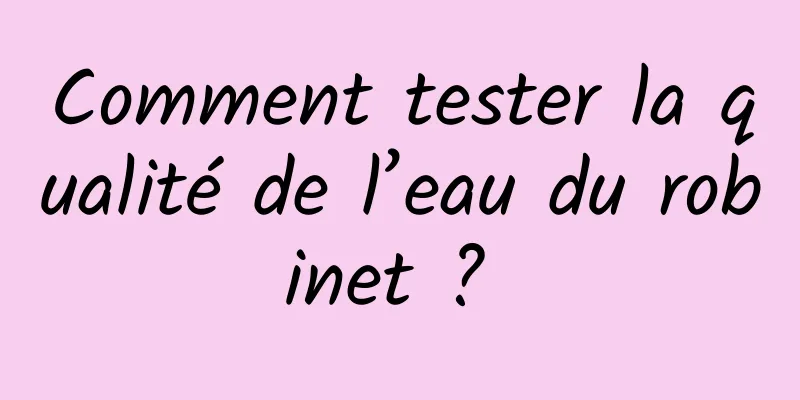 Comment tester la qualité de l’eau du robinet ? 