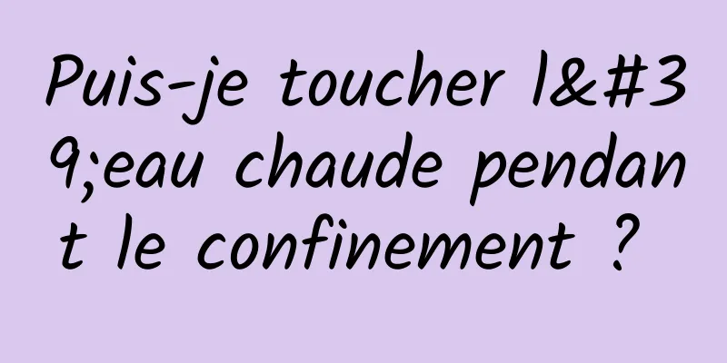 Puis-je toucher l'eau chaude pendant le confinement ? 