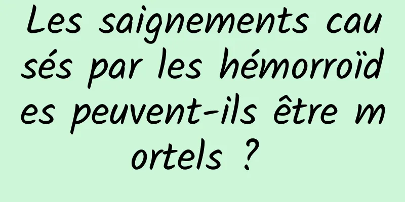 Les saignements causés par les hémorroïdes peuvent-ils être mortels ? 