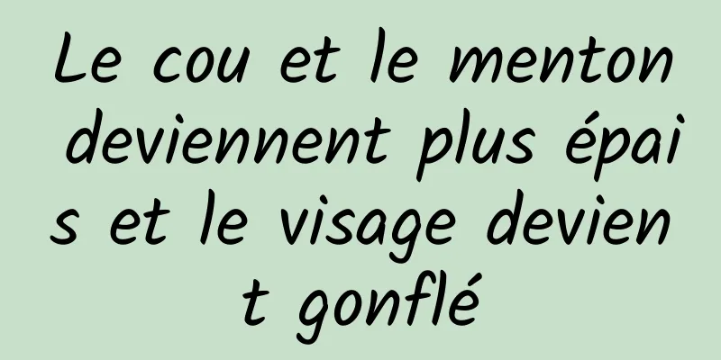 Le cou et le menton deviennent plus épais et le visage devient gonflé