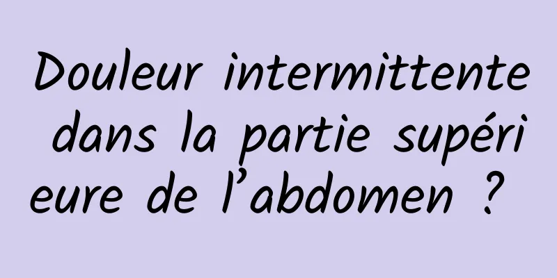 Douleur intermittente dans la partie supérieure de l’abdomen ? 