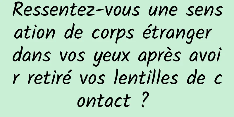 Ressentez-vous une sensation de corps étranger dans vos yeux après avoir retiré vos lentilles de contact ? 