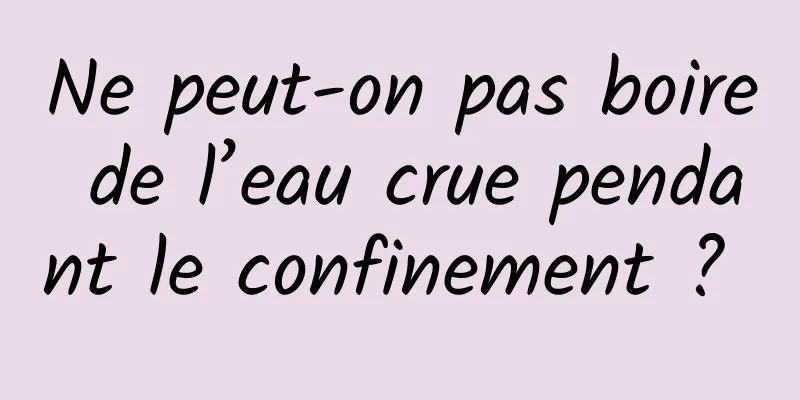 Ne peut-on pas boire de l’eau crue pendant le confinement ? 