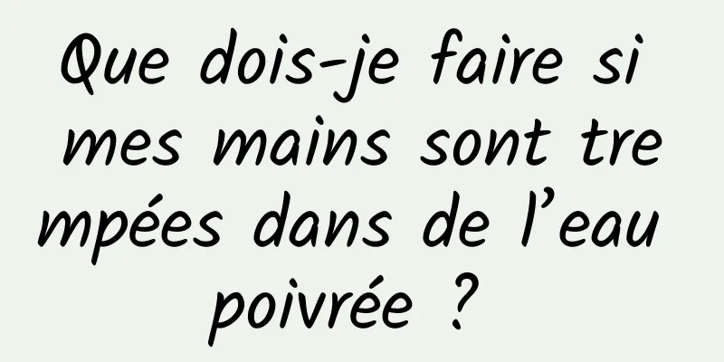 Que dois-je faire si mes mains sont trempées dans de l’eau poivrée ? 