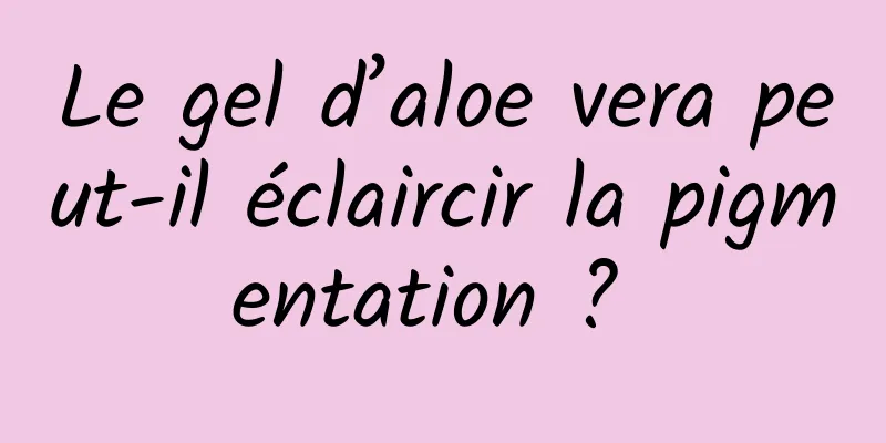 Le gel d’aloe vera peut-il éclaircir la pigmentation ? 