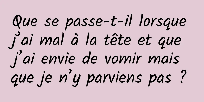 Que se passe-t-il lorsque j’ai mal à la tête et que j’ai envie de vomir mais que je n’y parviens pas ? 