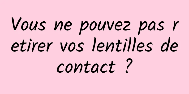 Vous ne pouvez pas retirer vos lentilles de contact ? 