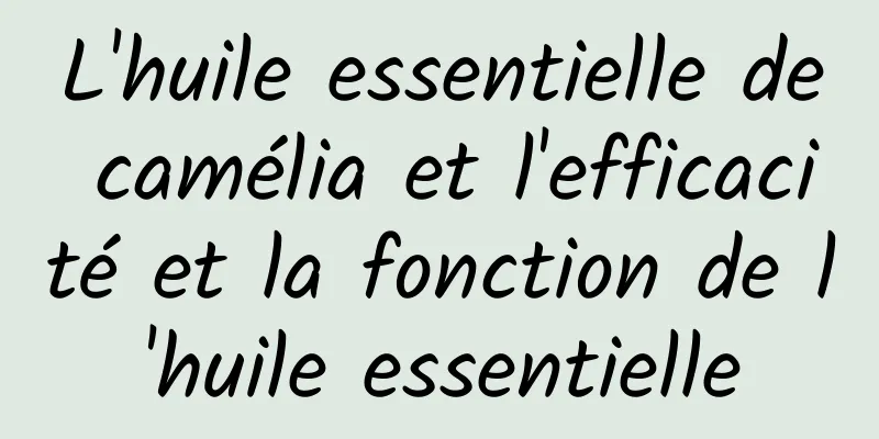 L'huile essentielle de camélia et l'efficacité et la fonction de l'huile essentielle