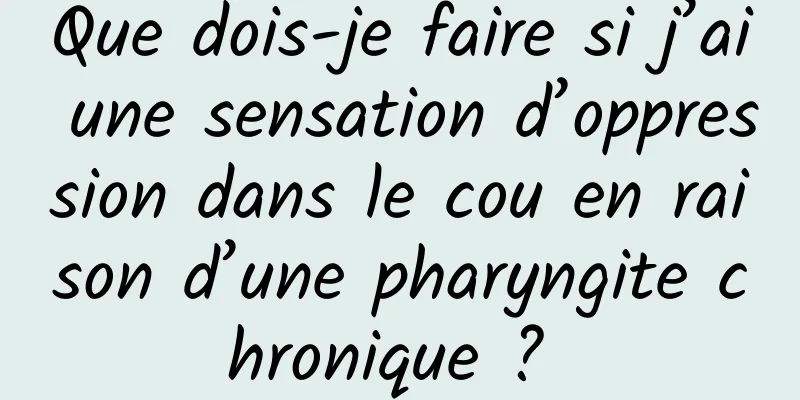 Que dois-je faire si j’ai une sensation d’oppression dans le cou en raison d’une pharyngite chronique ? 