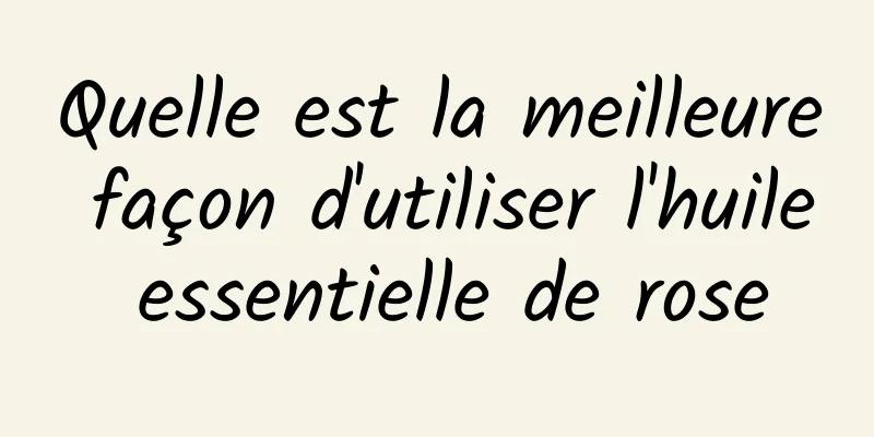 Quelle est la meilleure façon d'utiliser l'huile essentielle de rose