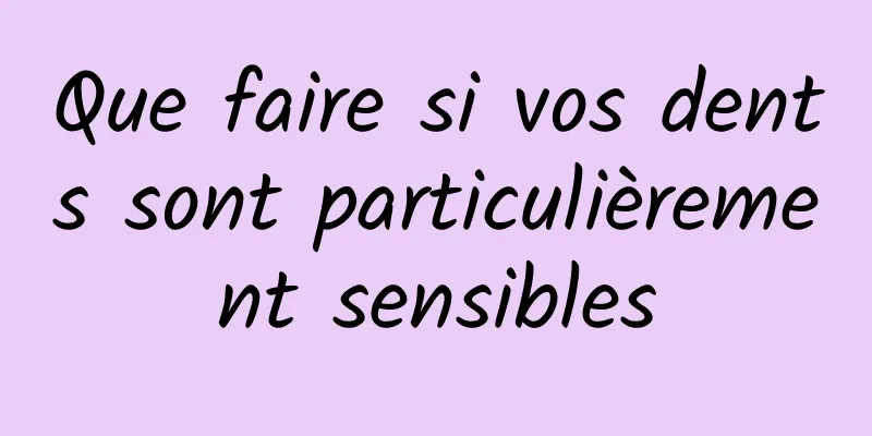 Que faire si vos dents sont particulièrement sensibles