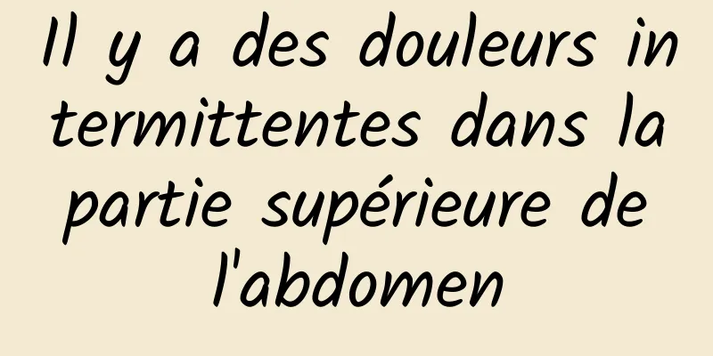 Il y a des douleurs intermittentes dans la partie supérieure de l'abdomen