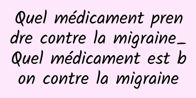 Quel médicament prendre contre la migraine_Quel médicament est bon contre la migraine